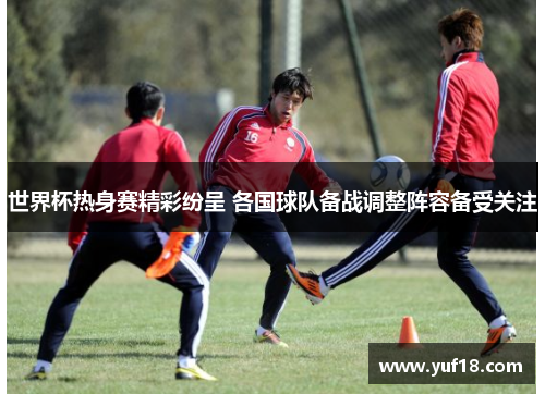 世界杯热身赛精彩纷呈 各国球队备战调整阵容备受关注