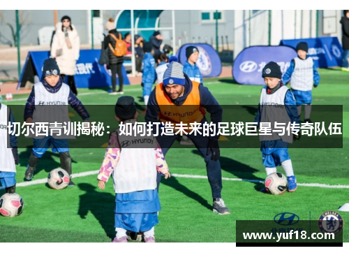 切尔西青训揭秘：如何打造未来的足球巨星与传奇队伍