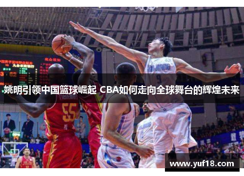 姚明引领中国篮球崛起 CBA如何走向全球舞台的辉煌未来