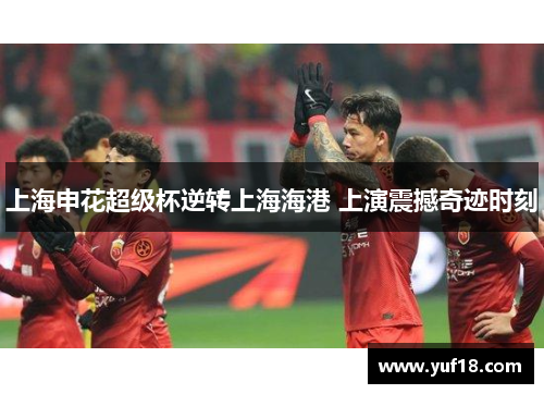 上海申花超级杯逆转上海海港 上演震撼奇迹时刻 上海申花超级杯逆转上海海港 上演震撼奇迹时刻