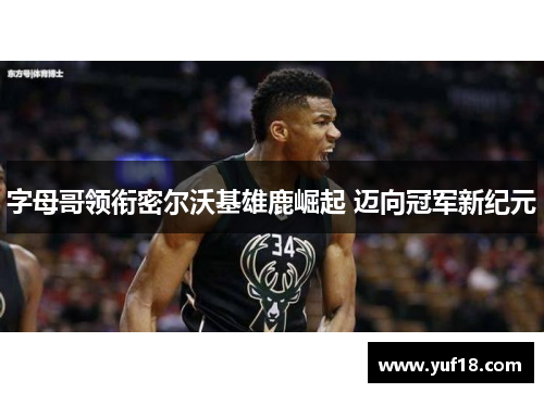 字母哥领衔密尔沃基雄鹿崛起 迈向冠军新纪元