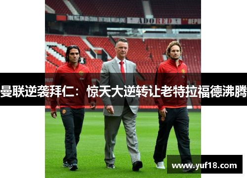 曼联逆袭拜仁:惊天大逆转让老特拉福德沸腾 曼联逆袭拜仁:惊天大逆转让老特拉福德沸腾
